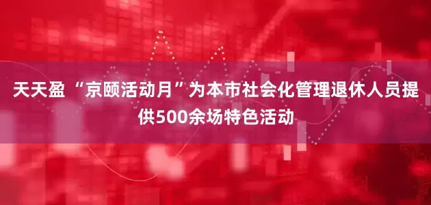 天天盈 “京颐活动月”为本市社会化管理退休人员提供500余场特色活动