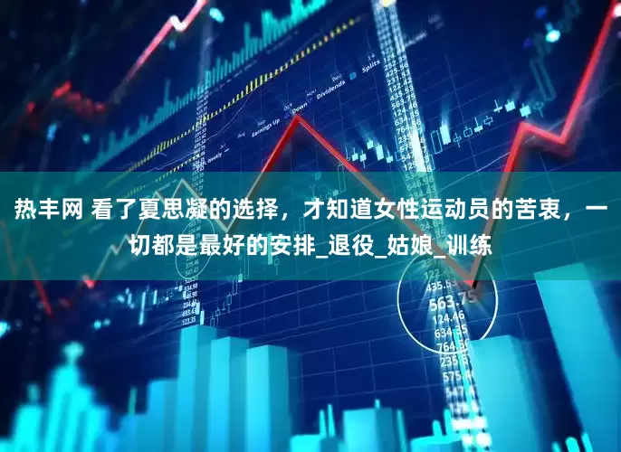 热丰网 看了夏思凝的选择，才知道女性运动员的苦衷，一切都是最好的安排_退役_姑娘_训练