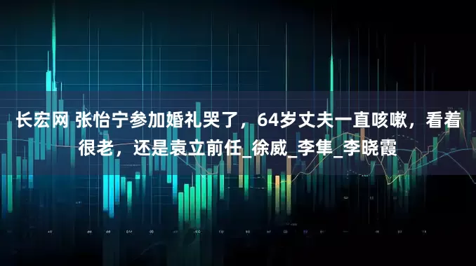 长宏网 张怡宁参加婚礼哭了，64岁丈夫一直咳嗽，看着很老，还是袁立前任_徐威_李隼_李晓霞