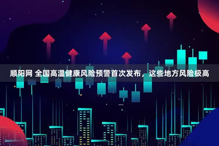 顺阳网 全国高温健康风险预警首次发布，这些地方风险极高