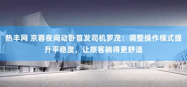 热丰网 京蓉夜间动卧首发司机罗茂：调整操作模式提升平稳度，让旅客躺得更舒适