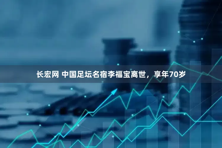 长宏网 中国足坛名宿李福宝离世，享年70岁