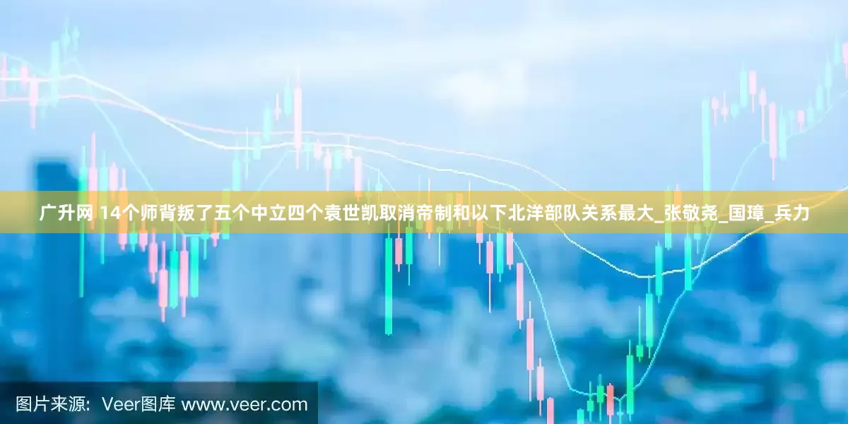 广升网 14个师背叛了五个中立四个袁世凯取消帝制和以下北洋部队关系最大_张敬尧_国璋_兵力