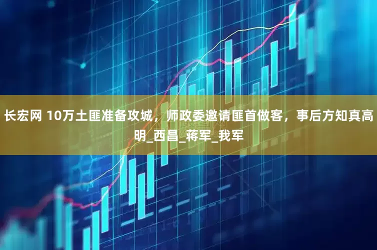 长宏网 10万土匪准备攻城，师政委邀请匪首做客，事后方知真高明_西昌_蒋军_我军