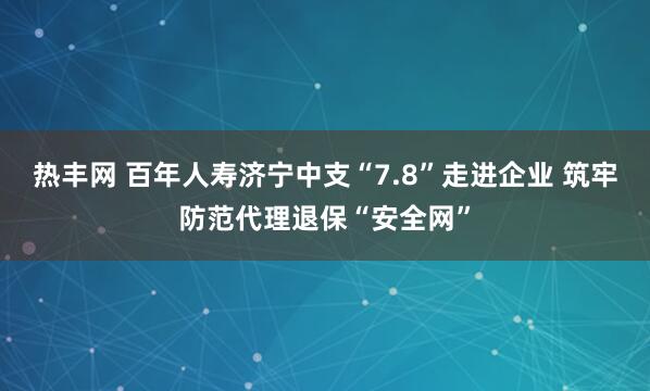 热丰网 百年人寿济宁中支“7.8”走进企业 筑牢防范代理退保“安全网”