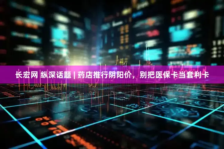 长宏网 纵深话题 | 药店推行阴阳价，别把医保卡当套利卡