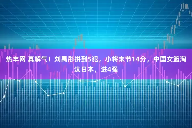热丰网 真解气！刘禹彤拼到5犯，小将末节14分，中国女篮淘汰日本，进4强