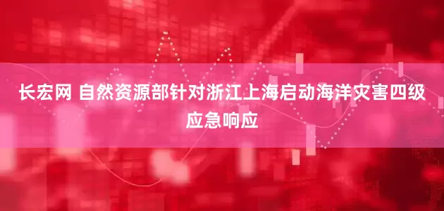 长宏网 自然资源部针对浙江上海启动海洋灾害四级应急响应