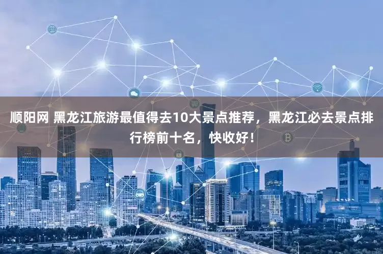 顺阳网 黑龙江旅游最值得去10大景点推荐，黑龙江必去景点排行榜前十名，快收好！