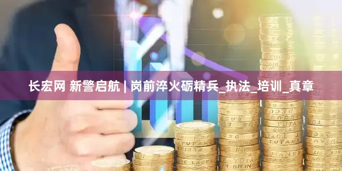 长宏网 新警启航 | 岗前淬火砺精兵_执法_培训_真章