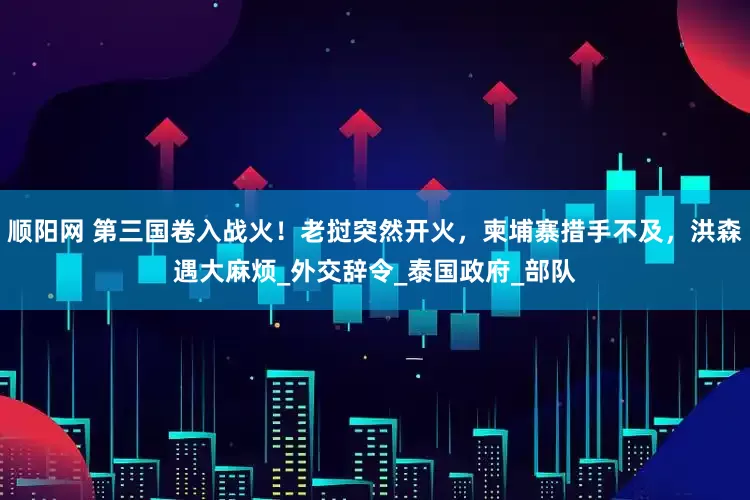 顺阳网 第三国卷入战火！老挝突然开火，柬埔寨措手不及，洪森遇大麻烦_外交辞令_泰国政府_部队