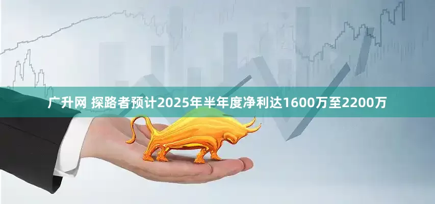 广升网 探路者预计2025年半年度净利达1600万至2200万