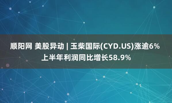 顺阳网 美股异动 | 玉柴国际(CYD.US)涨逾6% 上半年利润同比增长58.9%