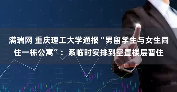 满瑞网 重庆理工大学通报“男留学生与女生同住一栋公寓”：系临时安排到空置楼层暂住