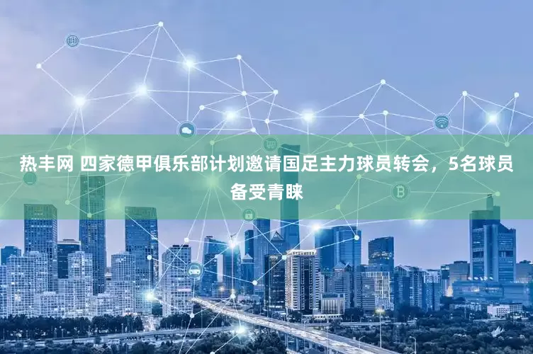 热丰网 四家德甲俱乐部计划邀请国足主力球员转会，5名球员备受青睐