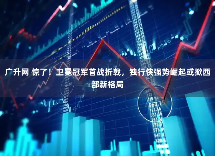 广升网 惊了！卫冕冠军首战折戟，独行侠强势崛起或掀西部新格局