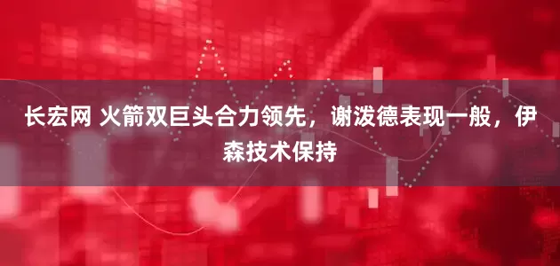长宏网 火箭双巨头合力领先，谢泼德表现一般，伊森技术保持