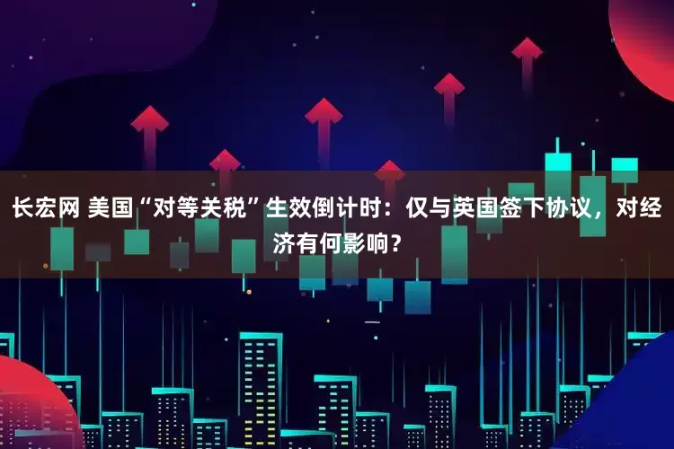 长宏网 美国“对等关税”生效倒计时：仅与英国签下协议，对经济有何影响？