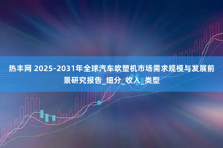 热丰网 2025-2031年全球汽车吹塑机市场需求规模与发展前景研究报告_细分_收入_类型