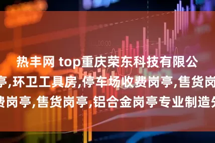 热丰网 top重庆荣东科技有限公司：门卫室岗亭,环卫工具房,停车场收费岗亭,售货岗亭,铝合金岗亭专业制造先驱者