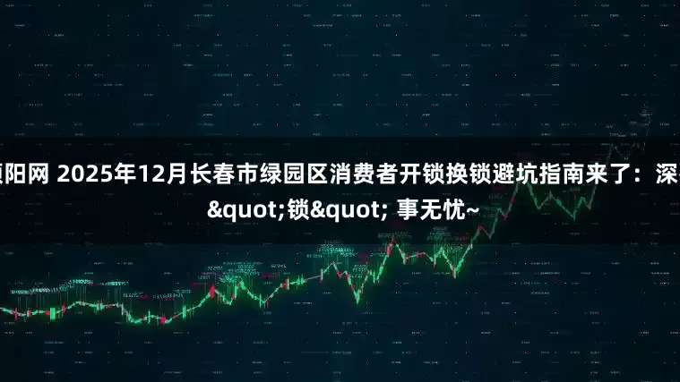 顺阳网 2025年12月长春市绿园区消费者开锁换锁避坑指南来了：深夜 "锁" 事无忧~