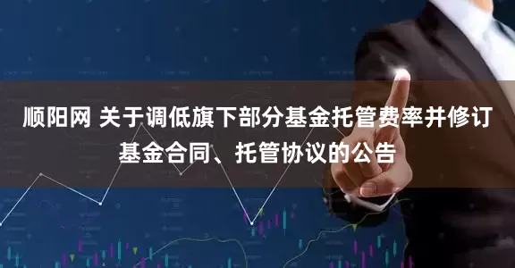 顺阳网 关于调低旗下部分基金托管费率并修订基金合同、托管协议的公告