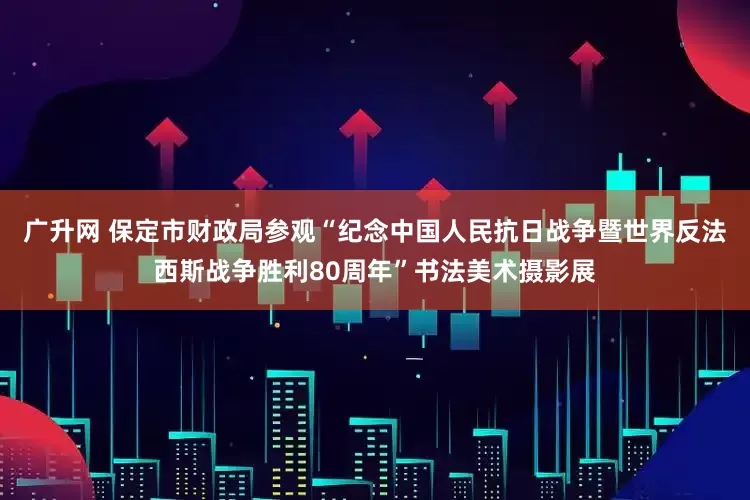 广升网 保定市财政局参观“纪念中国人民抗日战争暨世界反法西斯战争胜利80周年”书法美术摄影展
