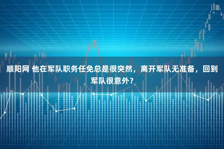 顺阳网 他在军队职务任免总是很突然，离开军队无准备，回到军队很意外？