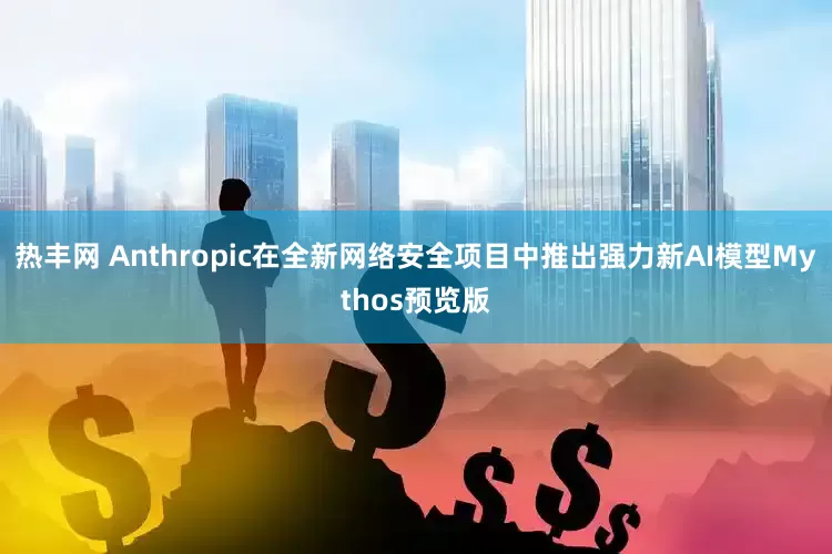热丰网 Anthropic在全新网络安全项目中推出强力新AI模型Mythos预览版
