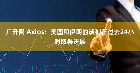 广升网 Axios：美国和伊朗的谈判在过去24小时取得进展