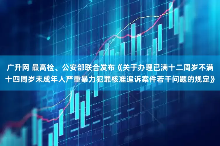 广升网 最高检、公安部联合发布《关于办理已满十二周岁不满十四周岁未成年人严重暴力犯罪核准追诉案件若干问题的规定》