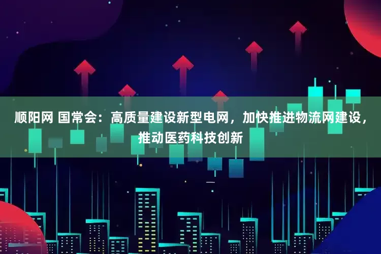 顺阳网 国常会：高质量建设新型电网，加快推进物流网建设，推动医药科技创新
