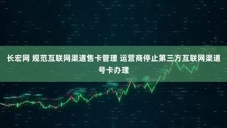长宏网 规范互联网渠道售卡管理 运营商停止第三方互联网渠道号卡办理