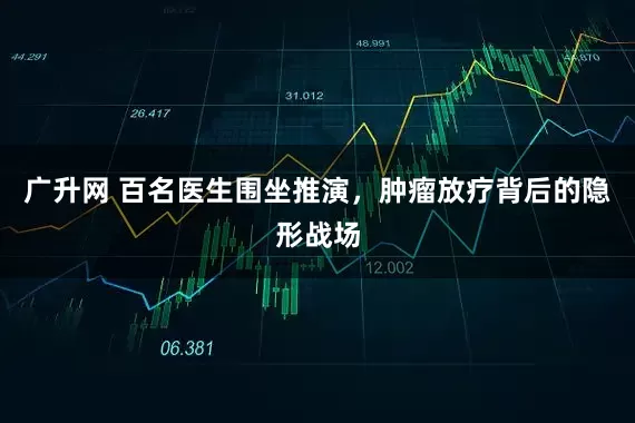 广升网 百名医生围坐推演，肿瘤放疗背后的隐形战场